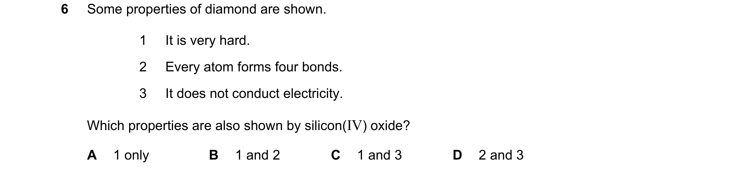 Question 7: Some properties of diamond are shown. 1 It is very hard. 2 Every atom forms four bonds. 3 It does not conduct electricity. Which properties…