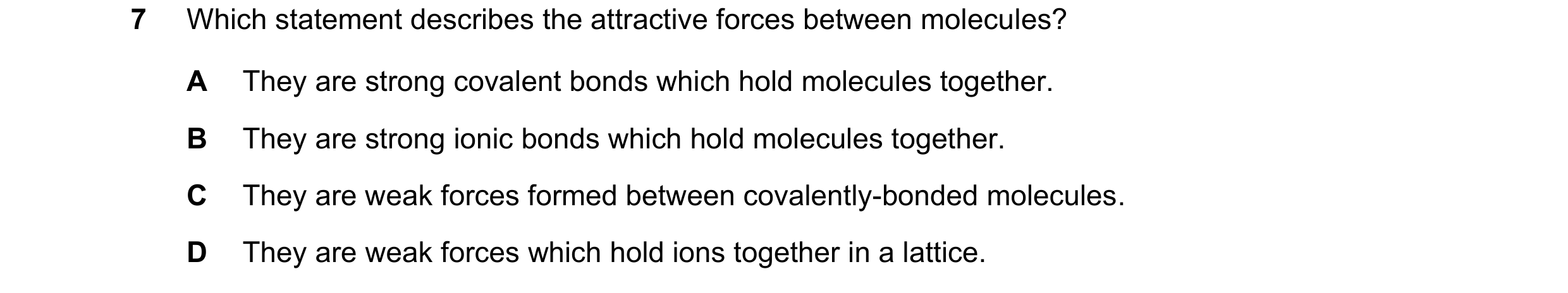 Question 13: Which statement describes the attractive forces between molecules? A They are strong covalent bonds which hold molecules together. B They a…