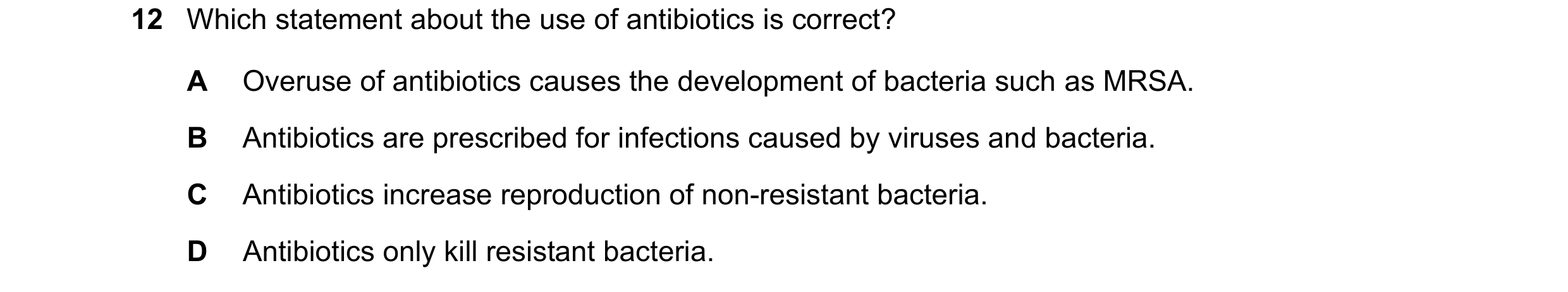 Question 10: Which statement about the use of antibiotics is correct? A Overuse of antibiotics causes the development of bacteria such as MRSA. B Antibi…