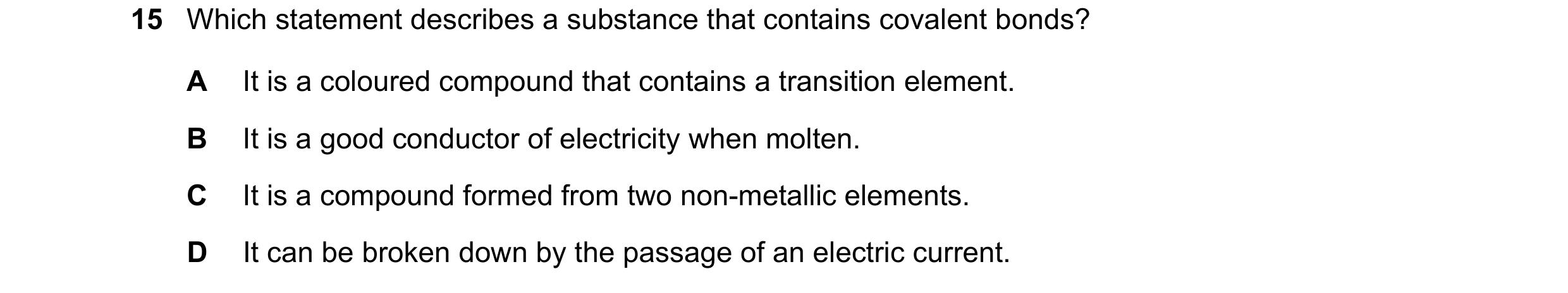Question 42: Which statement describes a substance that contains covalent bonds? A It is a coloured compound that contains a transition element. B It is…
