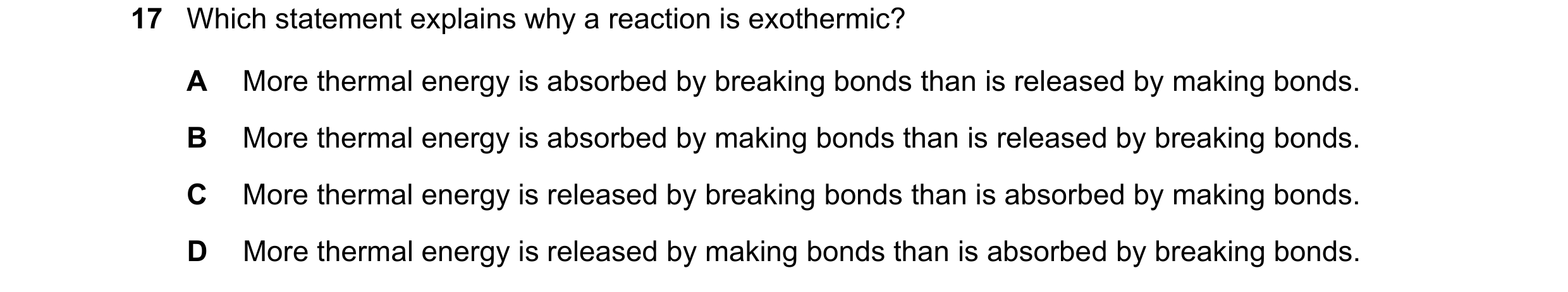 Question 49: Which statement explains why a reaction is exothermic? A More thermal energy is absorbed by breaking bonds than is released by making bonds…