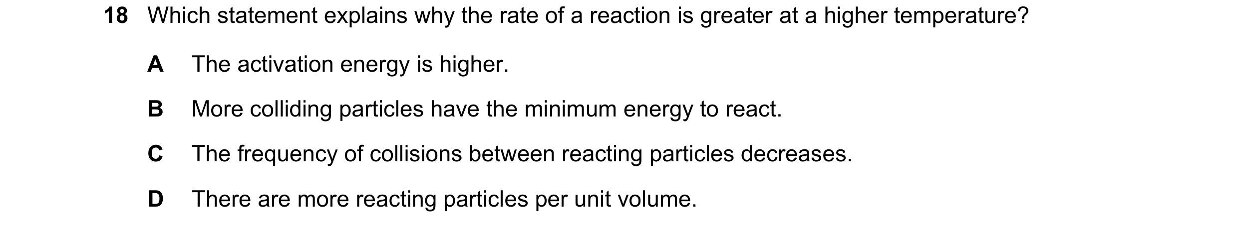 Question 48: Which statement explains why the rate of a reaction is greater at a higher temperature? A The activation energy is higher. B More colliding…
