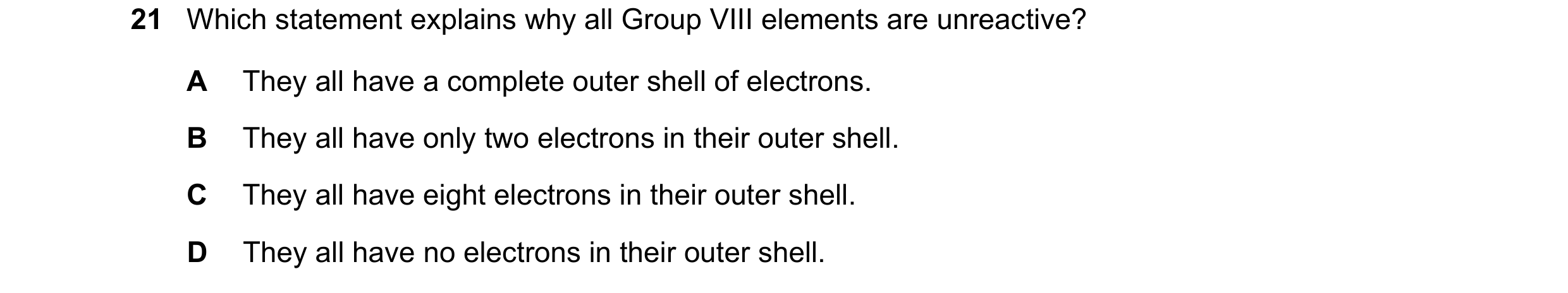 Question 16: Which statement explains why all Group VIII elements are unreactive? A They all have a complete outer shell of electrons. B They all have o…