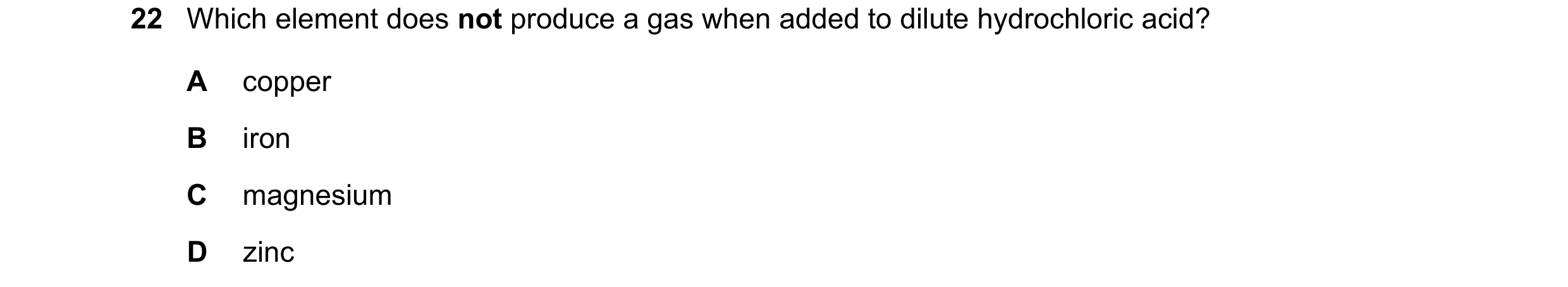 Question 40: Which element does not produce a gas when added to dilute hydrochloric acid? A copper B iron C magnesium D zinc