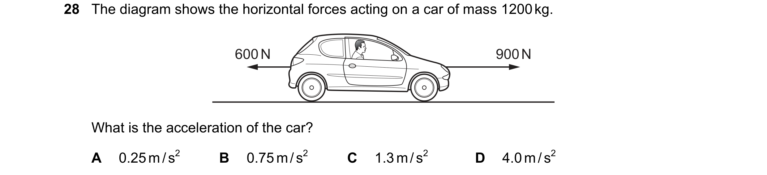 Question 57: The diagram shows the horizontal forces acting on a car of mass 1200 kg. 600 N 900 N What is the acceleration of the car? A 0.25 m / s2 B 0…