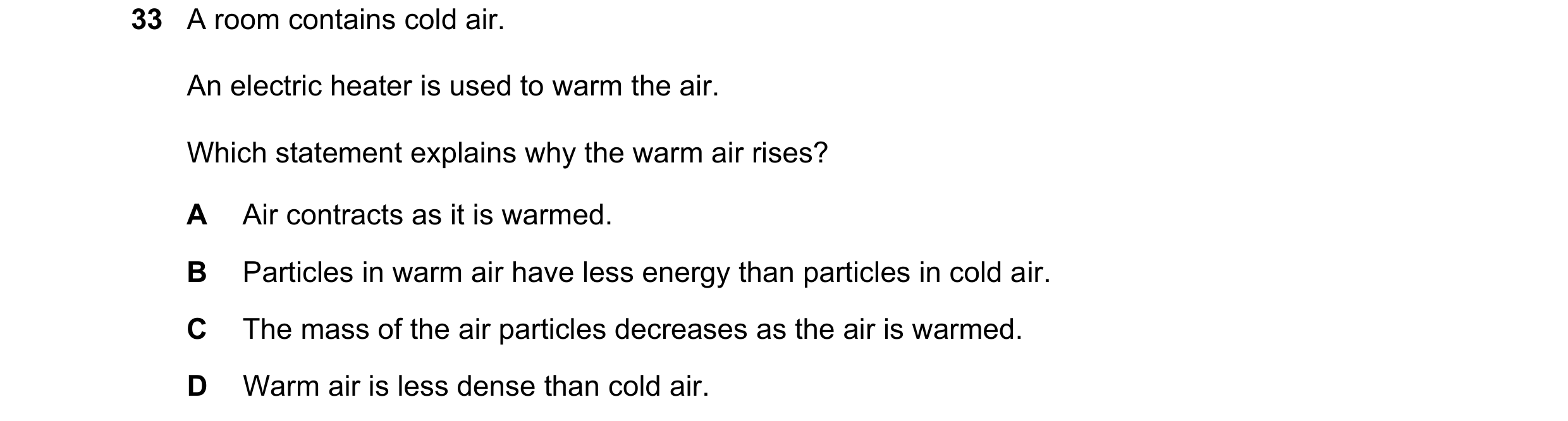 Question 27: A room contains cold air. An electric heater is used to warm the air. Which statement explains why the warm air rises? A Air contracts as i…