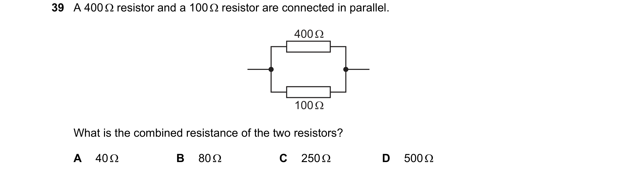 Question 89: A 400  resistor and a 100  resistor are connected in parallel. 400 Ω 100 Ω What is the combined resistance of the two resistors? A 40  B…