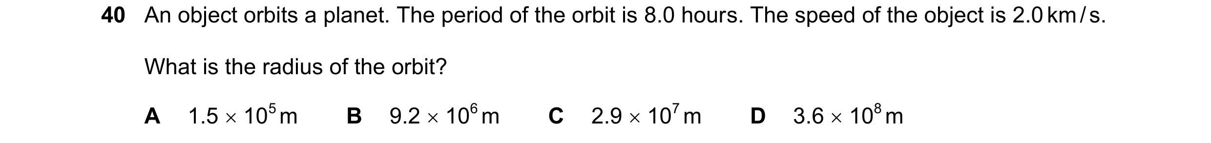 Question 58: An object orbits a planet. The period of the orbit is 8.0 hours. The speed of the object is 2.0 km / s. What is the radius of the orbit? A …