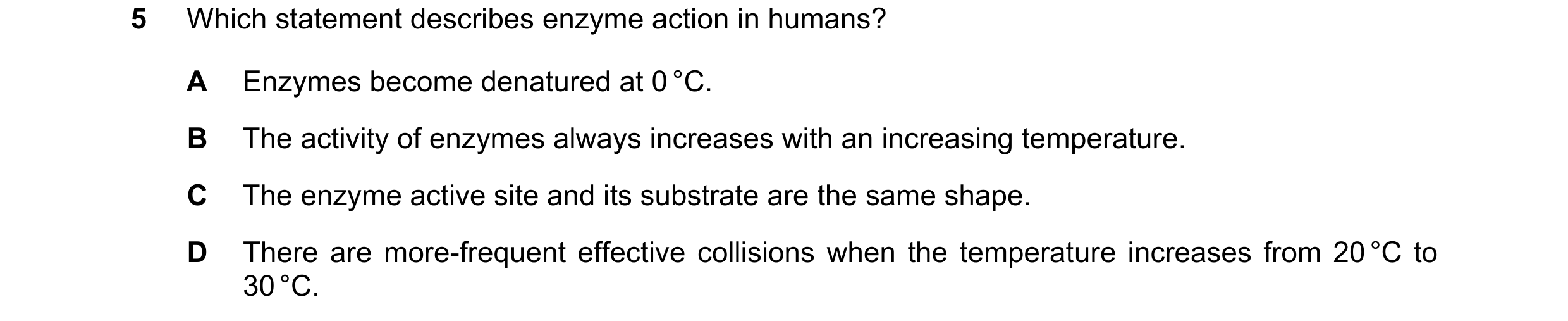 Question 52: Which statement describes enzyme action in humans? A Enzymes become denatured at 0 °C. B The activity of enzymes always increases with an i…