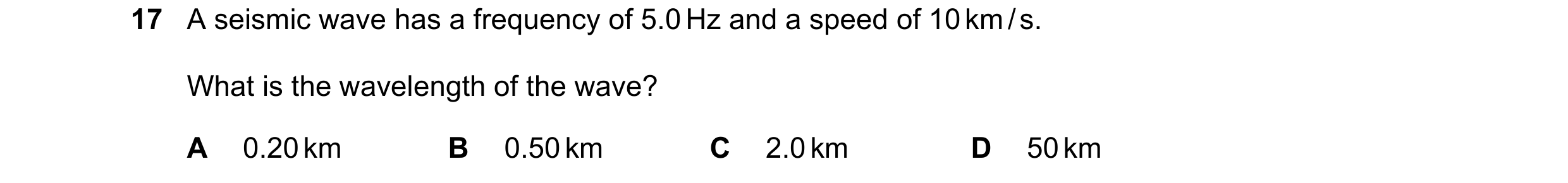 Question 118: A seismic wave has a frequency of 5.0 Hz and a speed of 10 km / s. What is the wavelength of the wave? A 0.20 km B 0.50 km C 2.0 km D 50 km