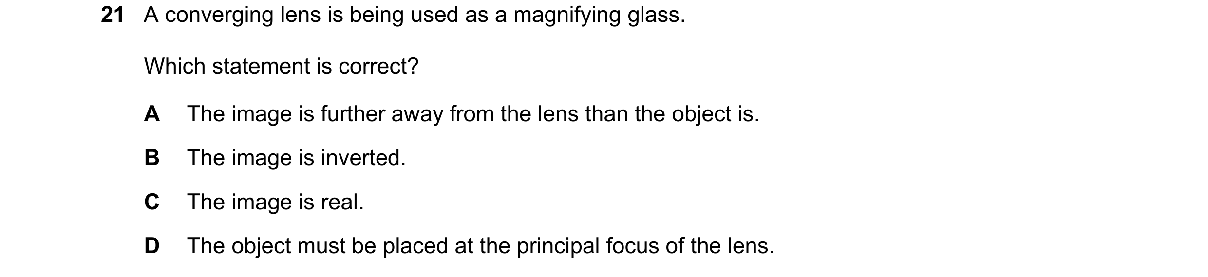Question 167: A converging lens is being used as a magnifying glass. Which statement is correct? A The image is further away from the lens than the objec…