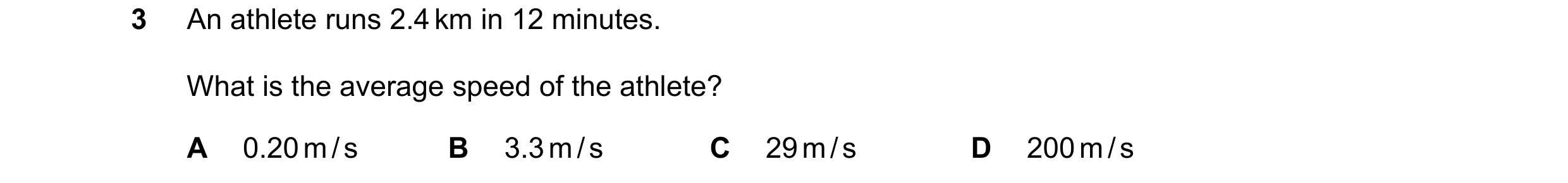Question 156: An athlete runs 2.4 km in 12 minutes. What is the average speed of the athlete? A 0.20 m / s B 3.3 m / s C 29 m / s D 200 m / s