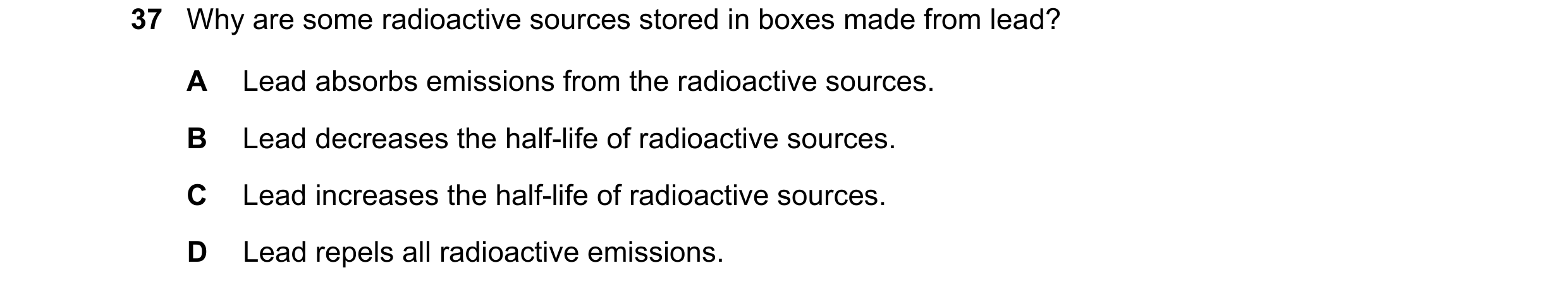 Question 166: Why are some radioactive sources stored in boxes made from lead? A Lead absorbs emissions from the radioactive sources. B Lead decreases th…