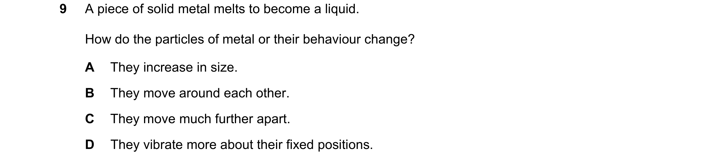 Question 138: A piece of solid metal melts to become a liquid. How do the particles of metal or their behaviour change? A They increase in size. B They m…