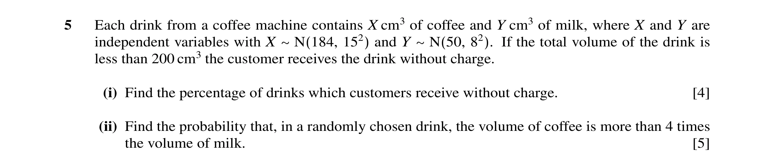 Question 9: Each drink from a coffee machine contains X cm3 of coffee and Y cm3 of milk, where X and Y are independent variables with X ∼N(184, 152) an…