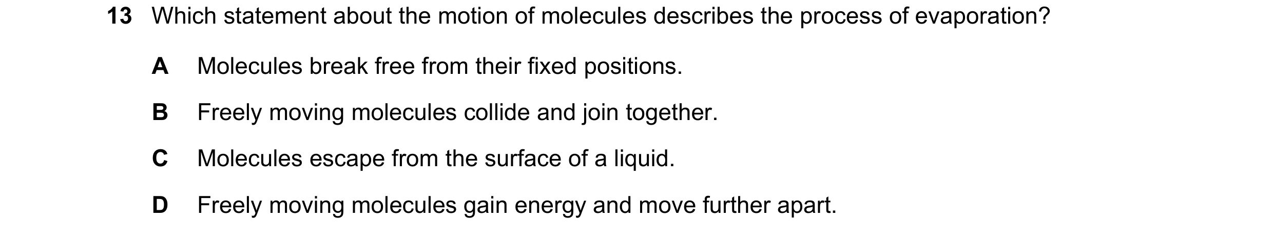 Question 219: Which statement about the motion of molecules describes the process of evaporation? A Molecules break free from their fixed positions. B Fr…