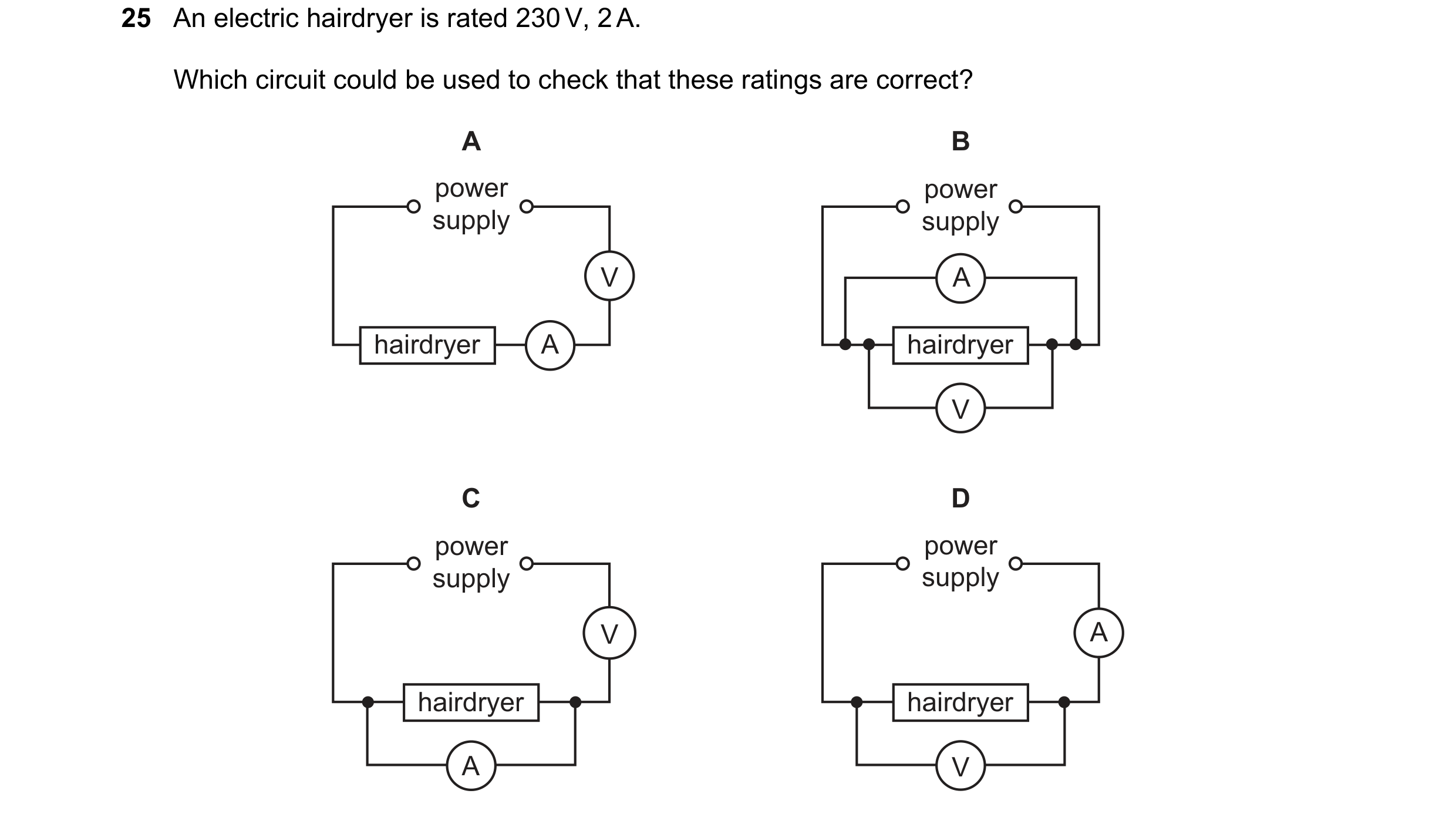 Question 319: An electric hairdryer is rated 230 V, 2 A. Which circuit could be used to check that these ratings are correct? A B power power supply supp…