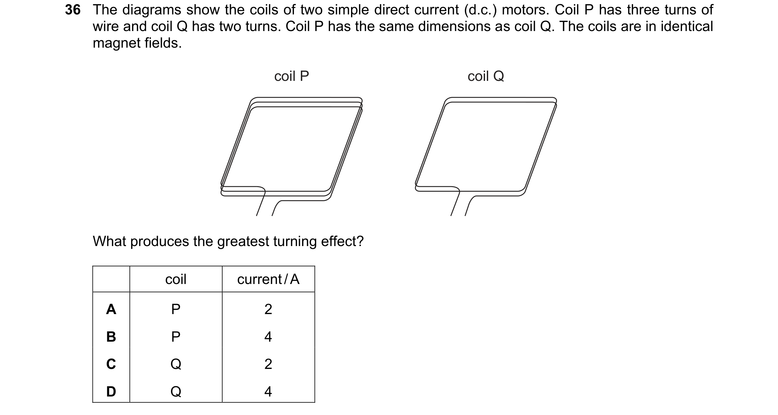 Question 243: The diagrams show the coils of two simple direct current (d.c.) motors. Coil P has three turns of wire and coil Q has two turns. Coil P has…