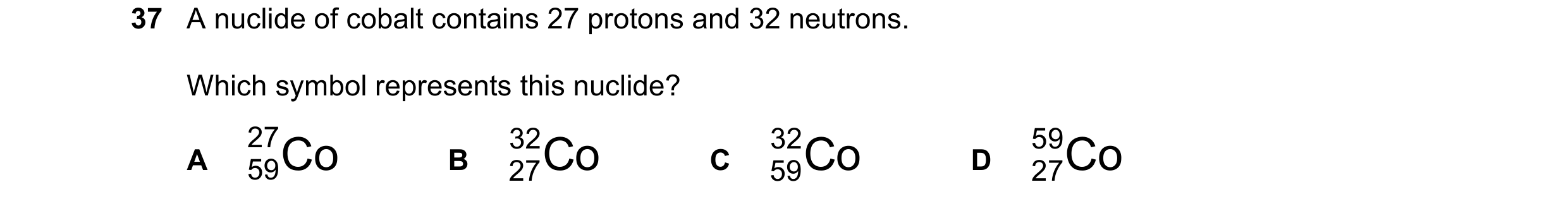 Question 171: A nuclide of cobalt contains 27 protons and 32 neutrons. Which symbol represents this nuclide? 27 59Co 27Co 32 59Co 32 59 27Co A B C D