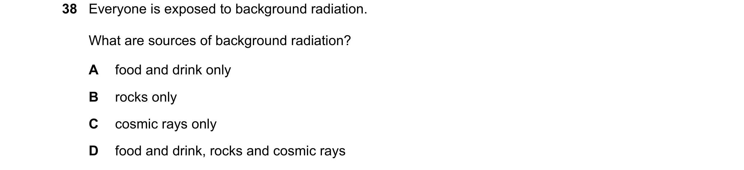 Question 180: Everyone is exposed to background radiation. What are sources of background radiation? A food and drink only B rocks only C cosmic rays onl…