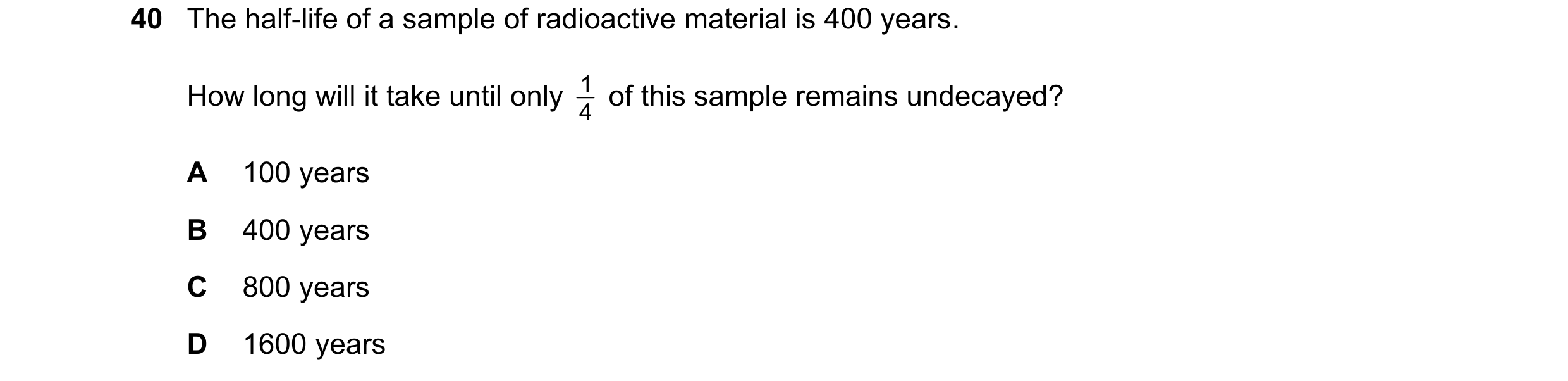Question 182: The half-life of a sample of radioactive material is 400 years. How long will it take until only 4 1 of this sample remains undecayed? A 1…
