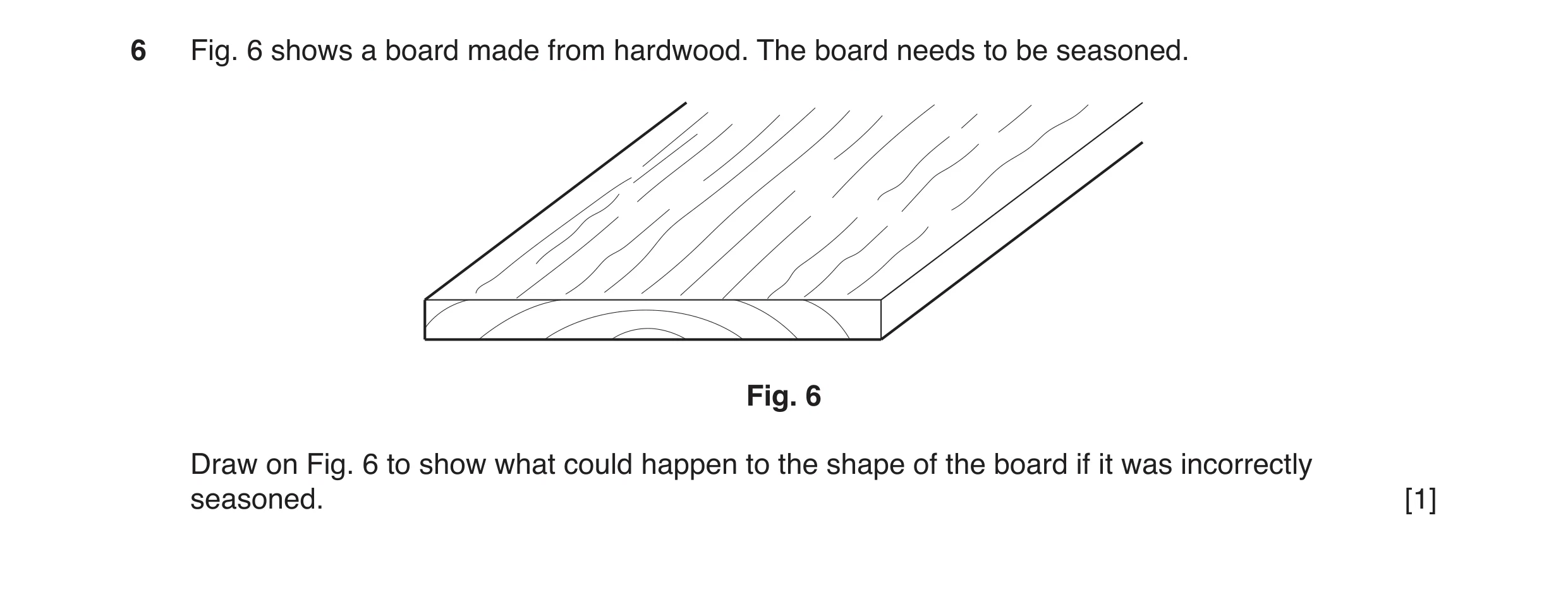 Question 160: Fig. 6 shows a board made from hardwood. The board needs to be seasoned. Fig. 6 Draw on Fig. 6 to show what could happen to the shape of th…