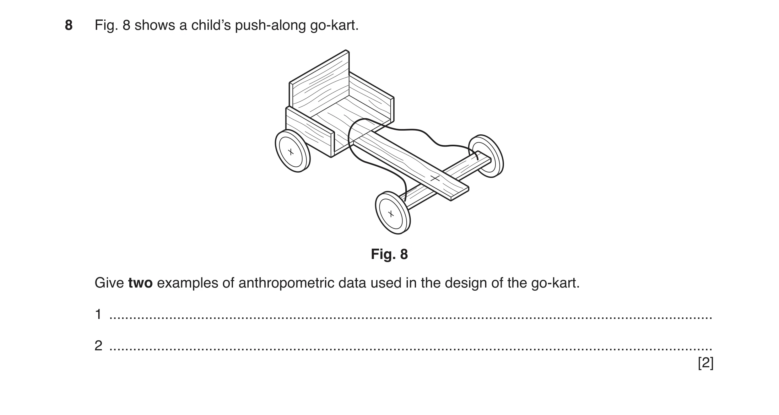 Question 45: Fig. 8 shows a child’s push-along go-kart. Fig. 8 Give two examples of anthropometric data used in the design of the go-kart. 1 ...........…