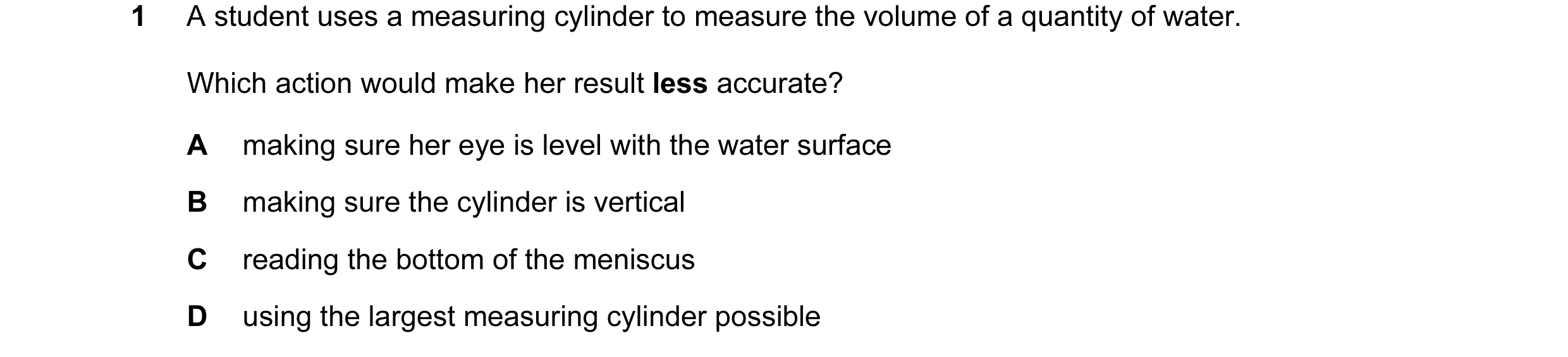 Question 90: A student uses a measuring cylinder to measure the volume of a quantity of water. Which action would make her result less accurate? A makin…