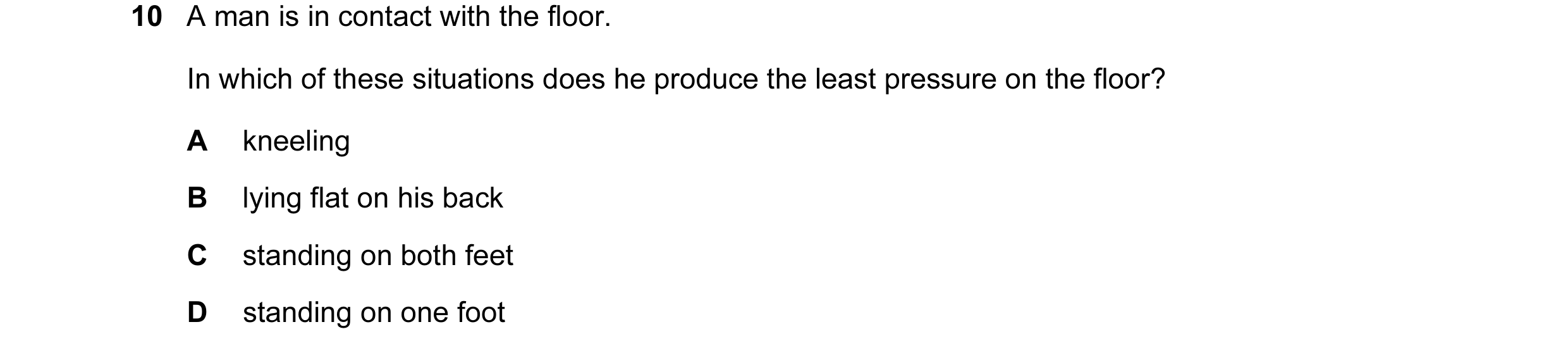 Question 98: A man is in contact with the floor. In which of these situations does he produce the least pressure on the floor? A kneeling B lying flat o…