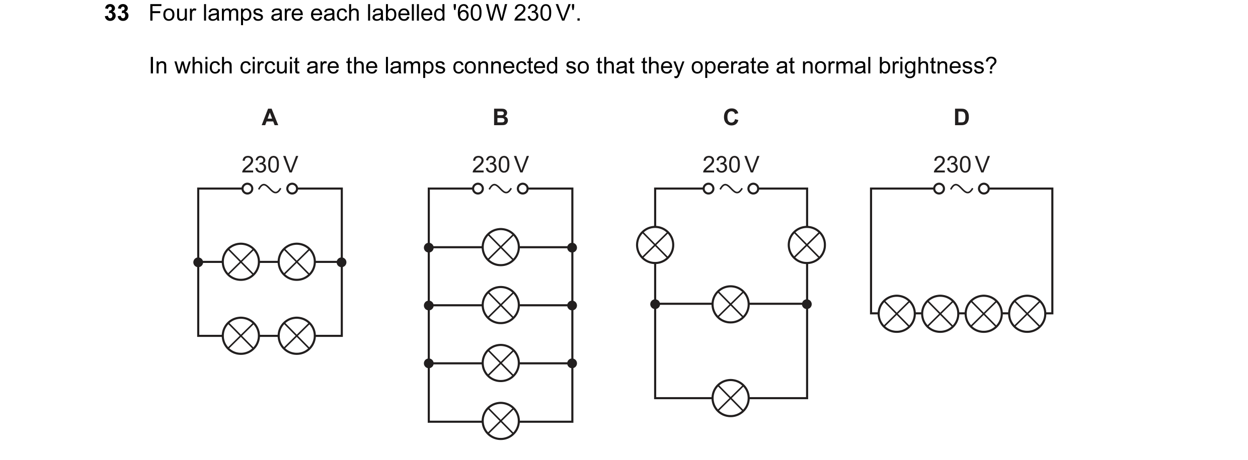 Question 188: Four lamps are each labelled '60 W 230 V'. In which circuit are the lamps connected so that they operate at normal brightness? A B C D 230 …