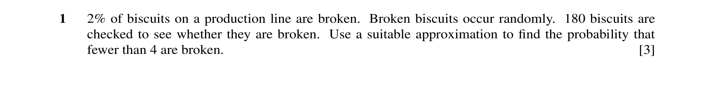 Question 2: 2% of biscuits on a production line are broken. Broken biscuits occur randomly. 180 biscuits are checked to see whether they are broken. Us…