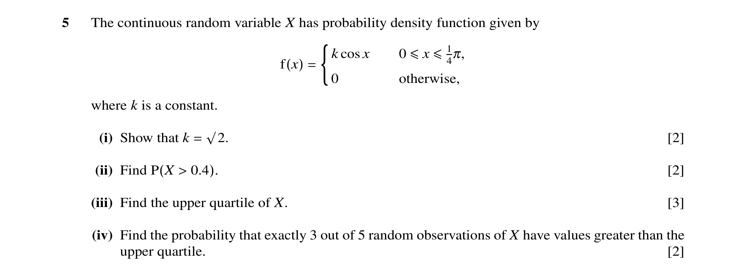 Question 2: The continuous random variable X has probability density function given by cos x 0 ≤x ≤14π, f(x) = (k0 otherwise, where k is a constant. (i…