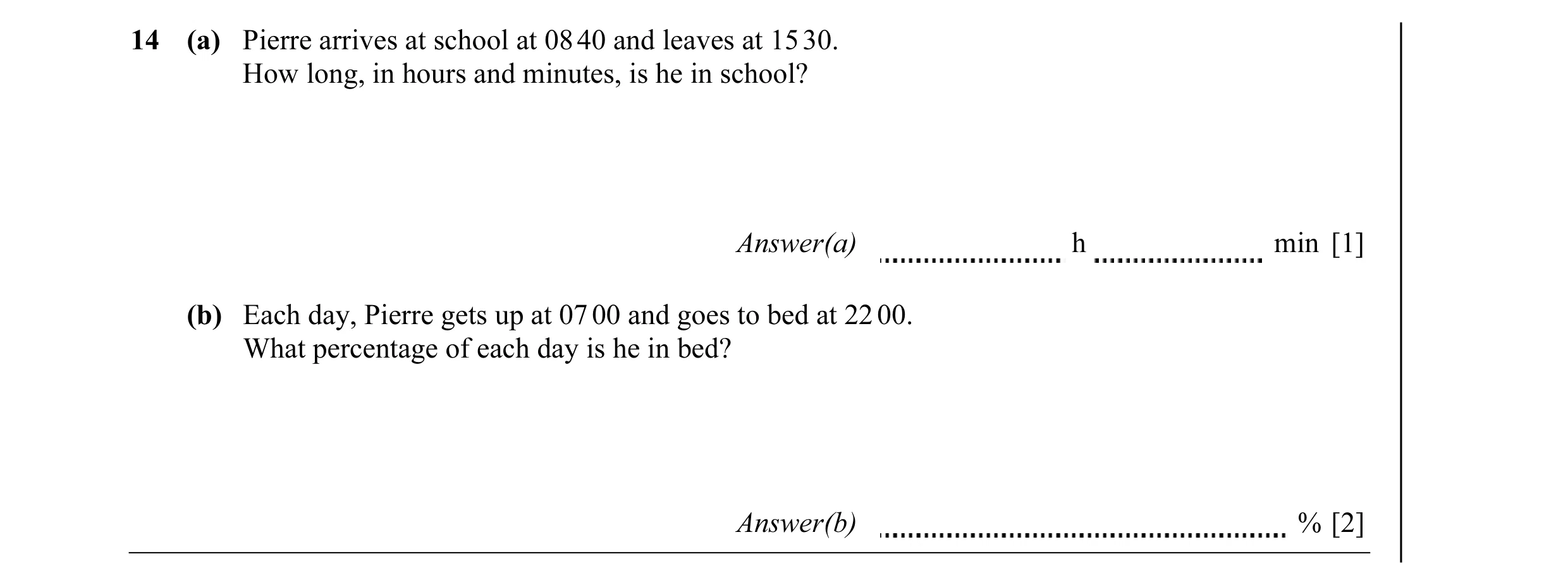 Question 3: (a) Pierre arrives at school at 08 40 and leaves at 15 30. How long, in hours and minutes, is he in school? Answer(a) h min [1] (b) Each da…