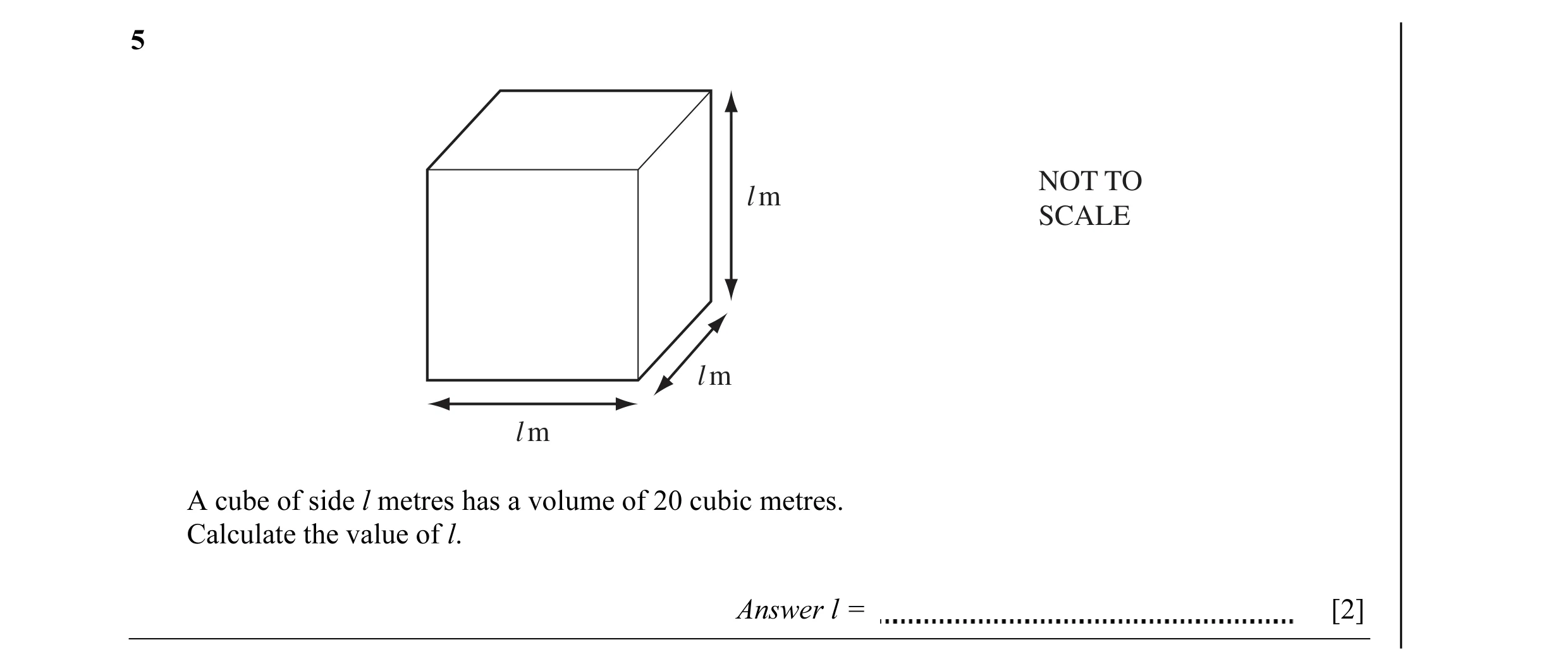 Question 3: NOT TO l m SCALE l m l m A cube of side l metres has a volume of 20 cubic metres. Calculate the value of l. Answer l = [2]