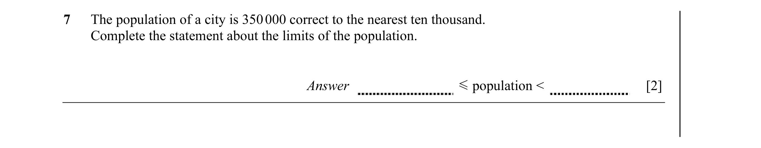 Question 7: The population of a city is 350 000 correct to the nearest ten thousand. Complete the statement about the limits of the population. Answer …