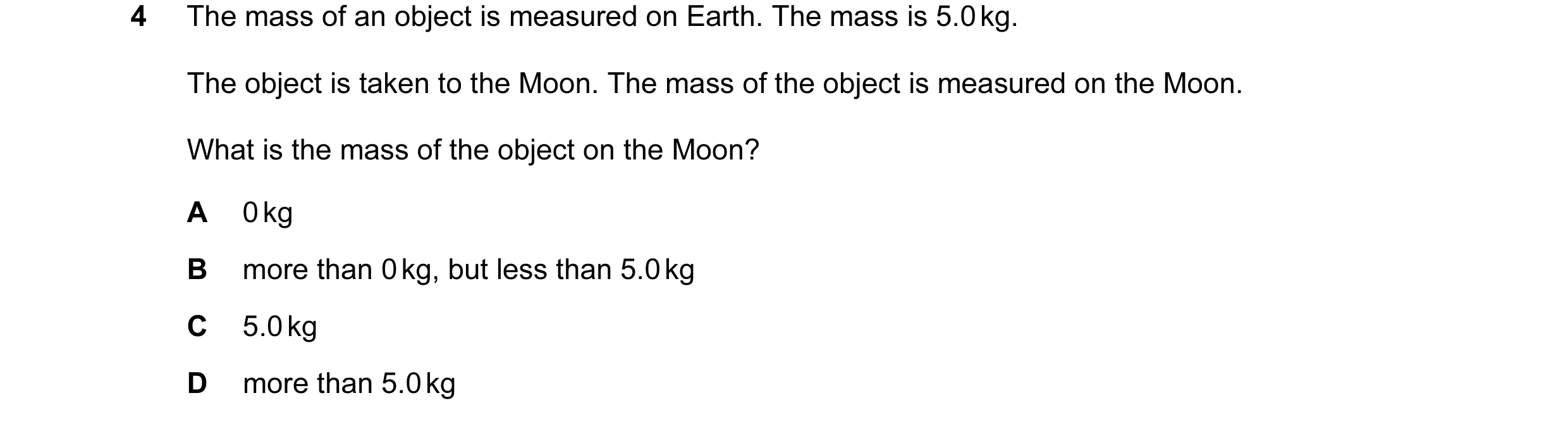 Question 70: The mass of an object is measured on Earth. The mass is 5.0 kg. The object is taken to the Moon. The mass of the object is measured on the …