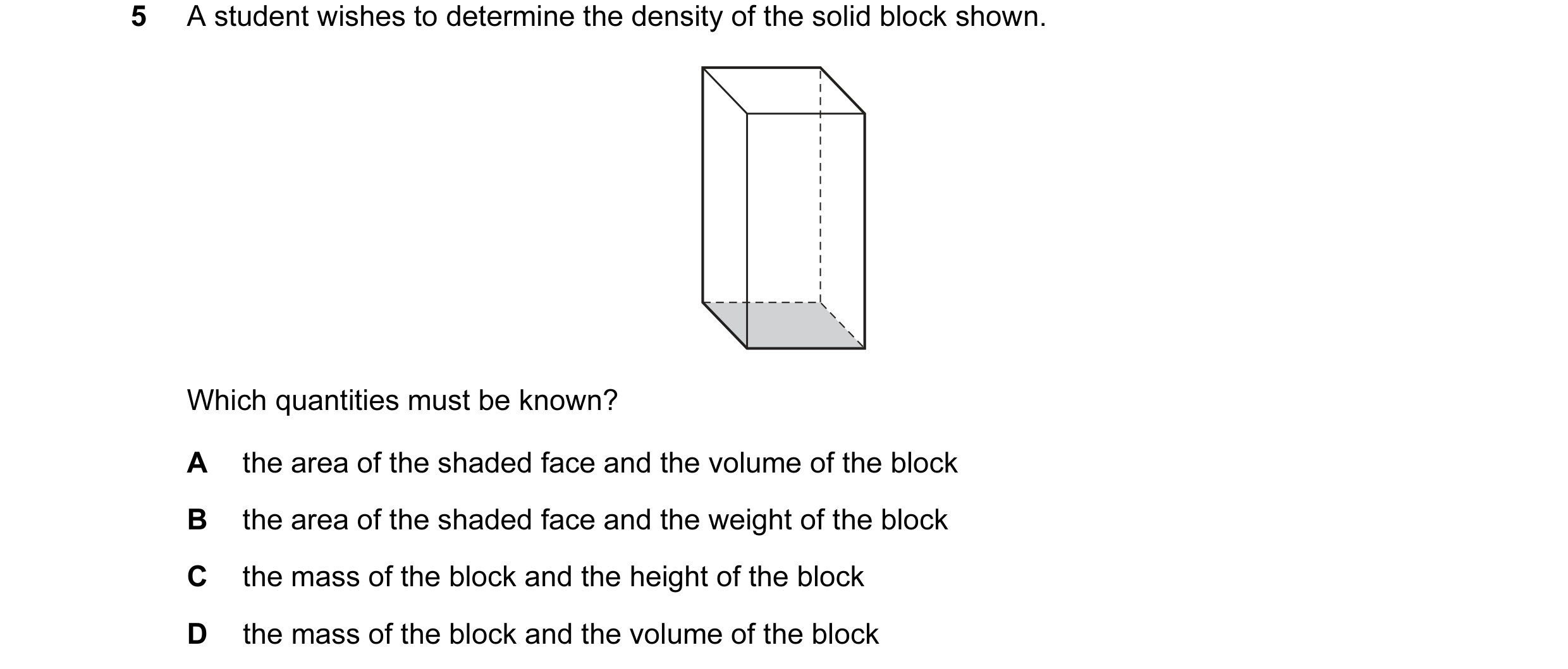 Question 68: A student wishes to determine the density of the solid block shown. Which quantities must be known? A the area of the shaded face and the v…