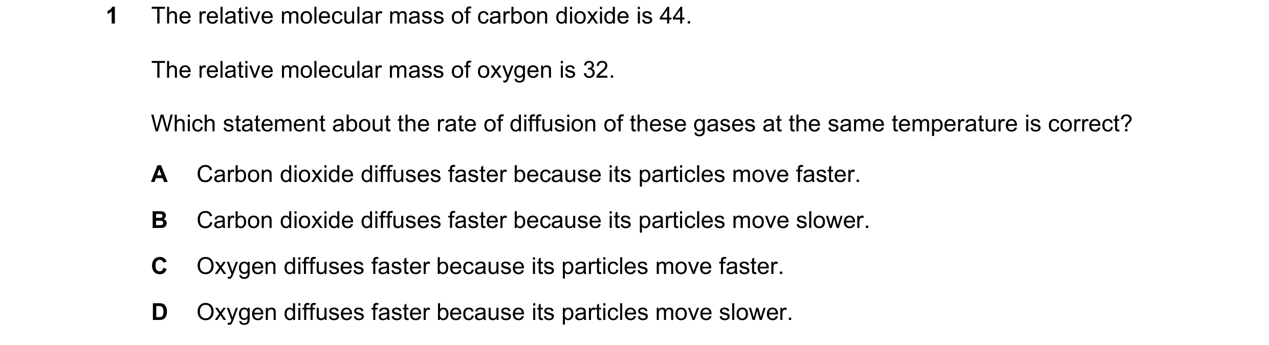 Question 12: The relative molecular mass of carbon dioxide is 44. The relative molecular mass of oxygen is 32. Which statement about the rate of diffusi…