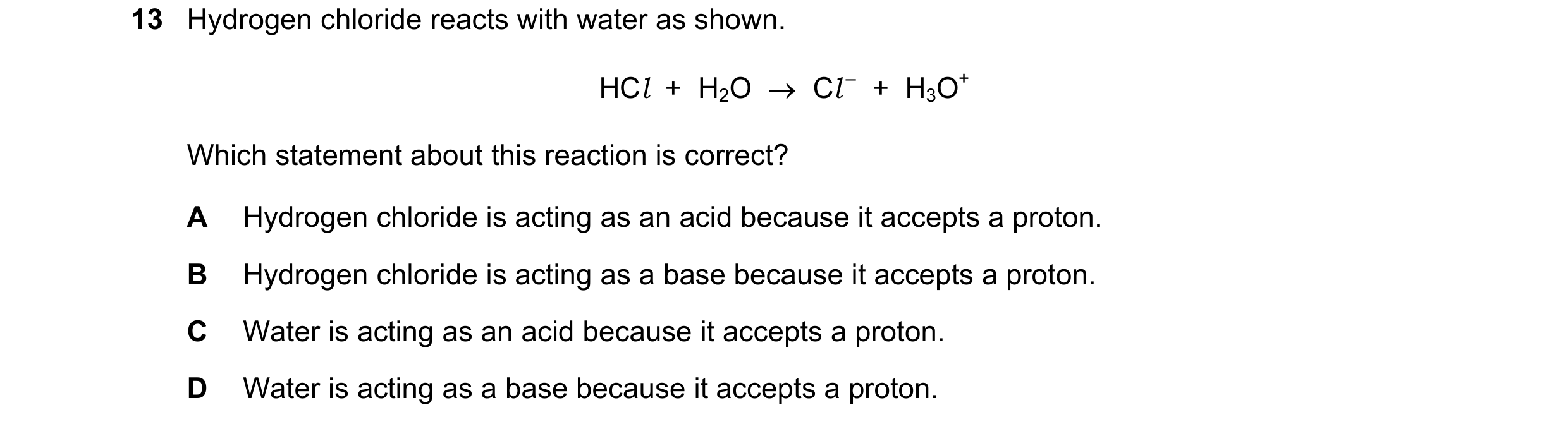 Question 13: Hydrogen chloride reacts with water as shown. HCl + H2O → Cl – + H3O+ Which statement about this reaction is correct? A Hydrogen chlo…