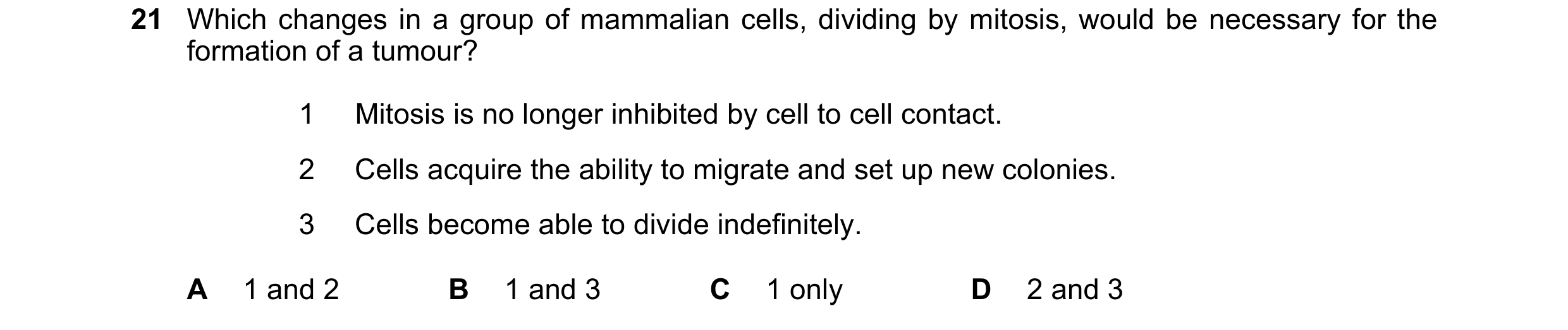 Question 103: Which changes in a group of mammalian cells, dividing by mitosis, would be necessary for the formation of a tumour? 1 Mitosis is no longer …