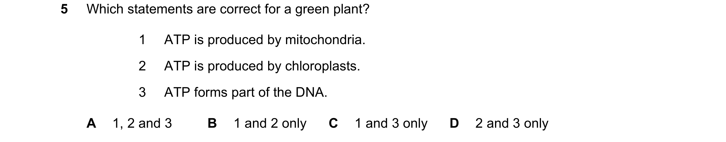 Question 10: Which statements are correct for a green plant? 1 ATP is produced by mitochondria. 2 ATP is produced by chloroplasts. 3 ATP forms part of t…