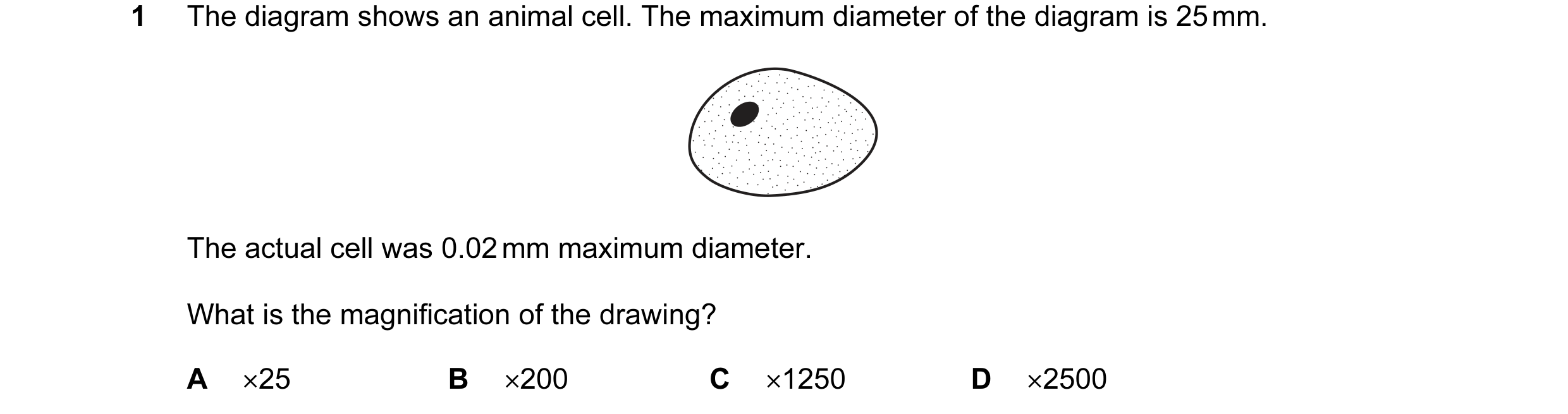 Question 1: The diagram shows an animal cell. The maximum diameter of the diagram is 25 mm. The actual cell was 0.02 mm maximum diameter. What is the m…
