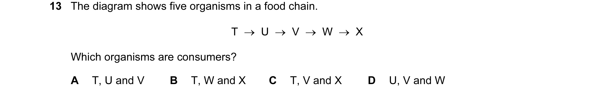 Question 8: The diagram shows five organisms in a food chain. T → U → V → W → X Which organisms are consumers? A T, U and V B T, W and X C T, V…