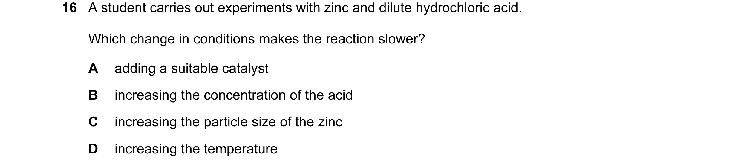 Question 21: A student carries out experiments with zinc and dilute hydrochloric acid. Which change in conditions makes the reaction slower? A adding a …