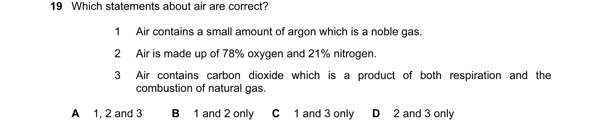 Question 19: Which statements about air are correct? 1 Air contains a small amount of argon which is a noble gas. 2 Air is made up of 78% oxygen and 21%…