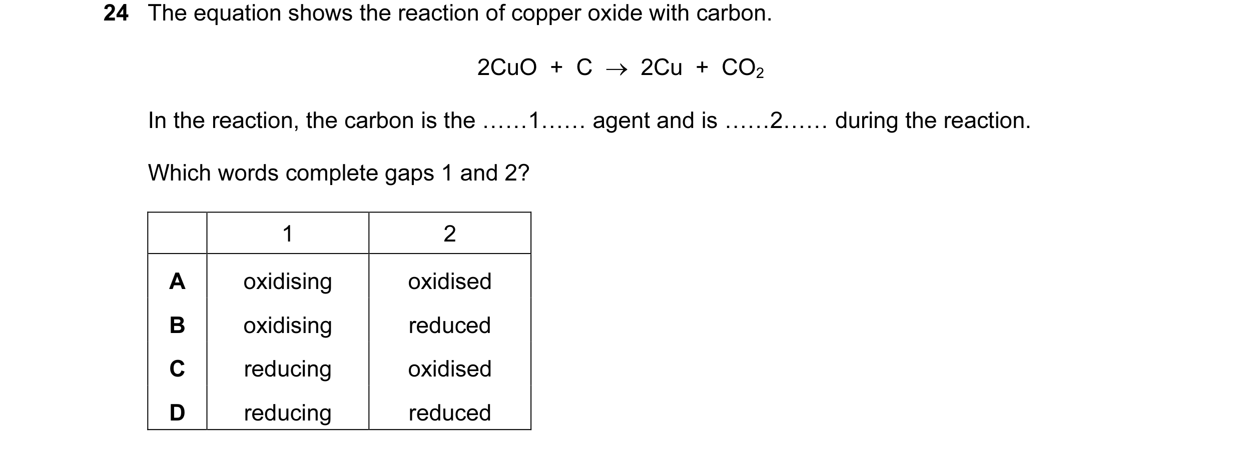 Question 24: The equation shows the reaction of copper oxide with carbon. 2CuO + C → 2Cu + CO2 In the reaction, the carbon is the ……1…… agent and …