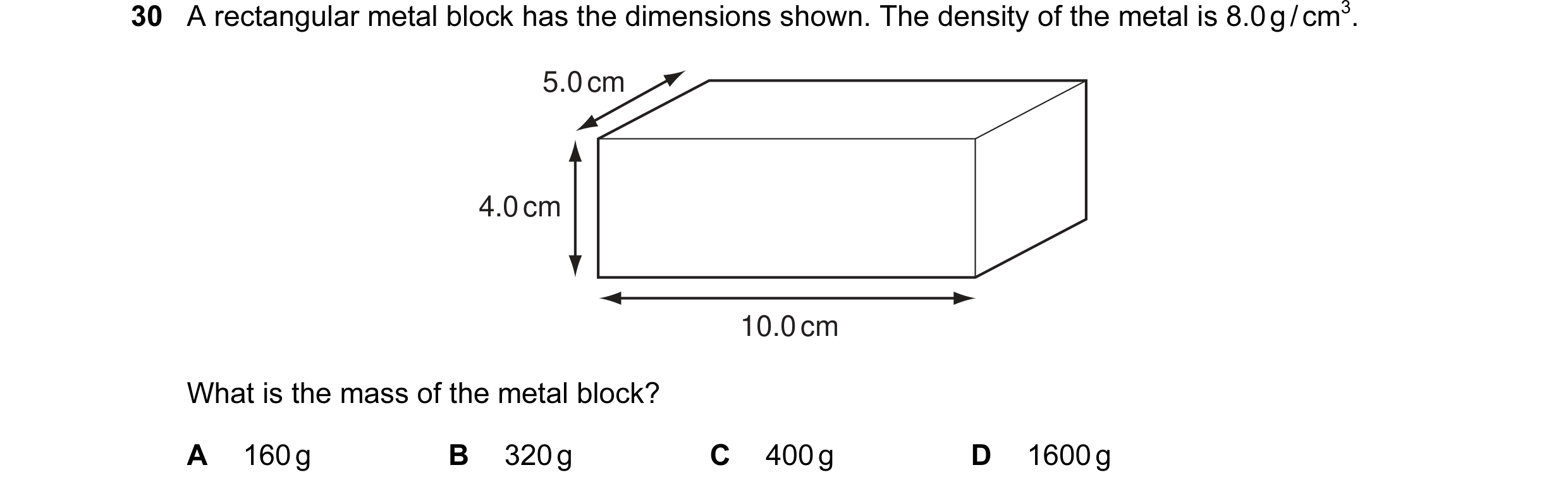 Question 22: A rectangular metal block has the dimensions shown. The density of the metal is 8.0 g / cm3. 5.0 cm 4.0 cm 10.0 cm What is the mass of the …