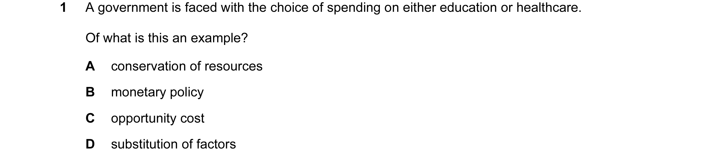 Question 19: A government is faced with the choice of spending on either education or healthcare. Of what is this an example? A conservation of resource…