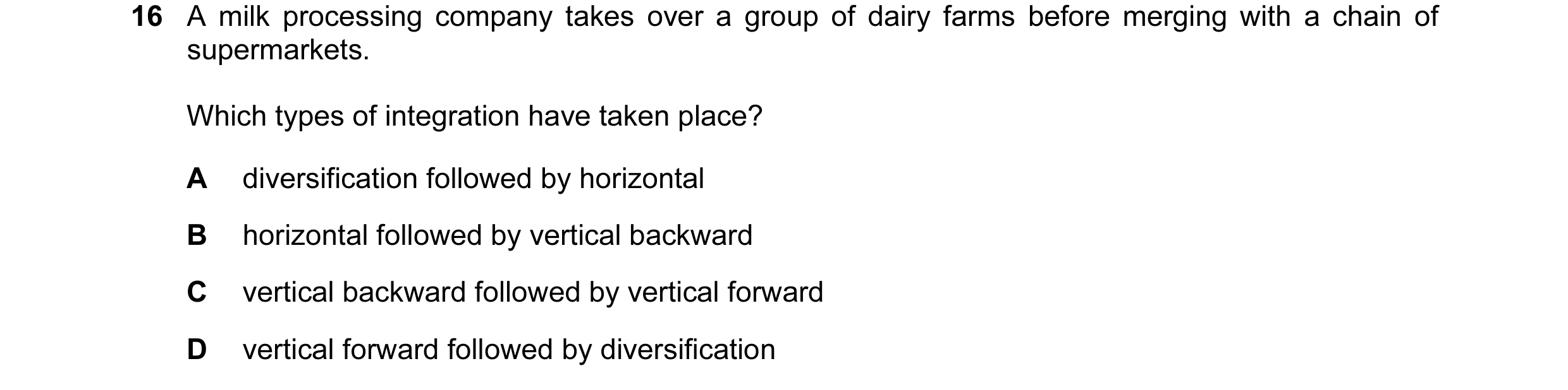 Question 25: A milk processing company takes over a group of dairy farms before merging with a chain of supermarkets. Which types of integration have ta…
