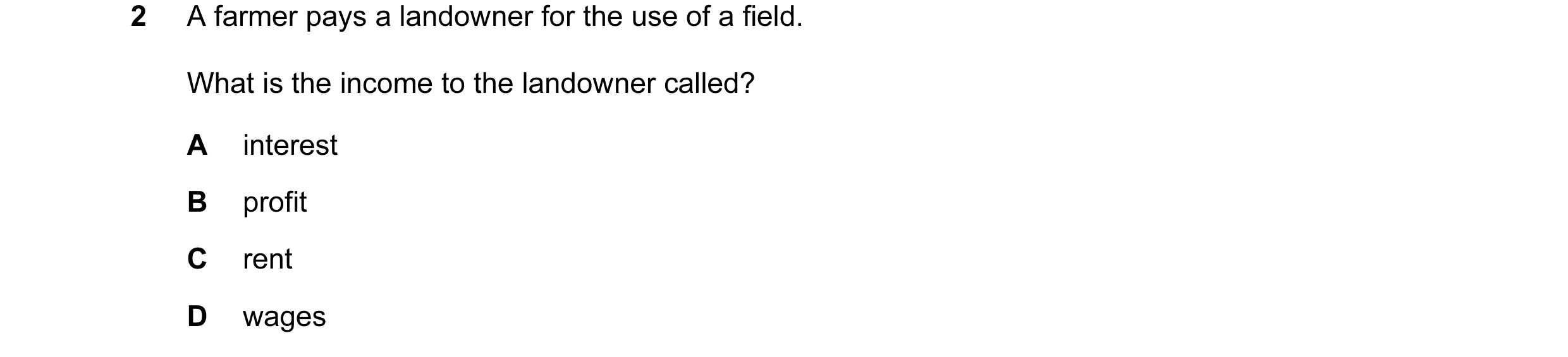 Question 21: A farmer pays a landowner for the use of a field. What is the income to the landowner called? A interest B profit C rent D wages
